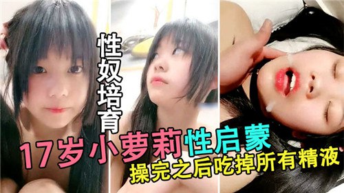 性奴培育，17岁小萝莉性启蒙，操完直喊吃掉所有精液