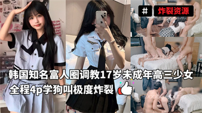 炸裂资源-韩国知名富人圈网黄夫妻调教17岁未成年高三少女全程4p学狗叫极度炸裂