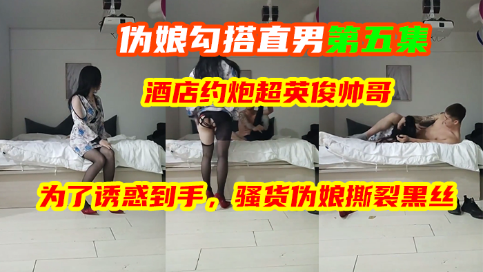伪娘勾搭直男第五集，酒店约炮超英俊帅哥，为了诱惑到手，骚货伪娘撕裂黑丝